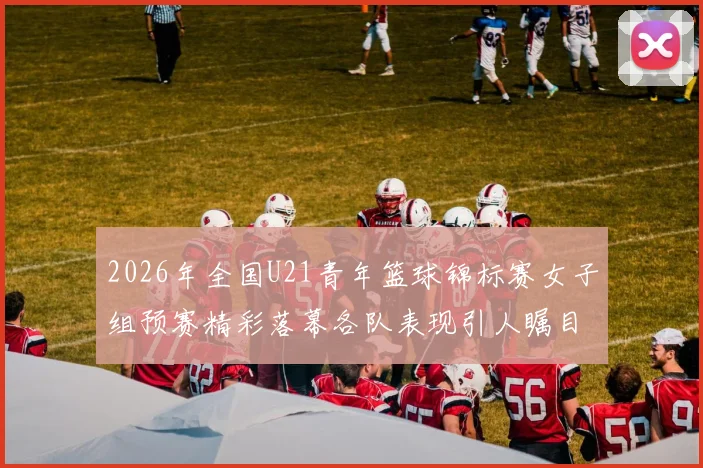 2026年全国U21青年篮球锦标赛女子组预赛精彩落幕各队表现引人瞩目