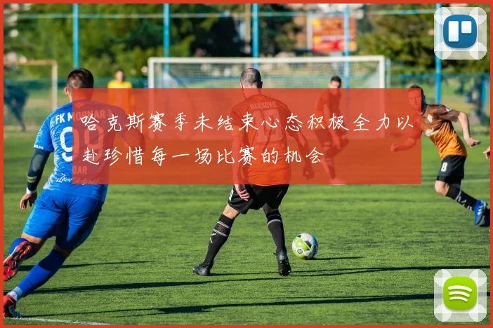 哈克斯赛季未结束心态积极全力以赴珍惜每一场比赛的机会