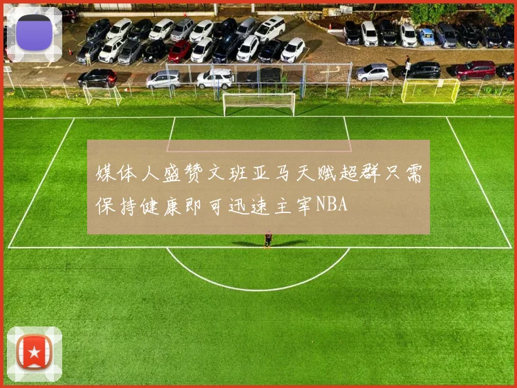 媒体人盛赞文班亚马天赋超群只需保持健康即可迅速主宰NBA