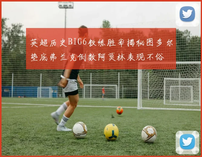 英超历史BIG6教练胜率揭秘图多尔垫底弗兰克倒数阿莫林表现不俗