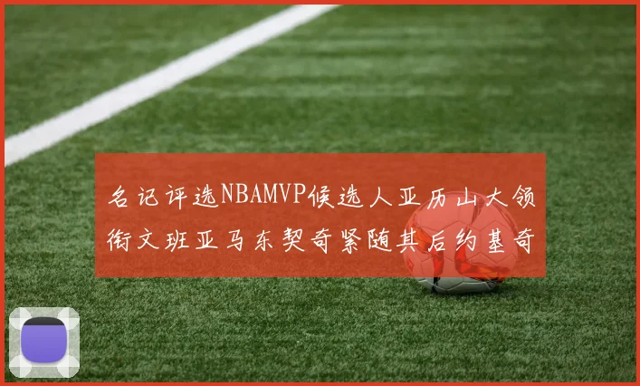 名记评选NBAMVP候选人亚历山大领衔文班亚马东契奇紧随其后约基奇位列第四