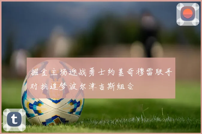 掘金主场迎战勇士约基奇穆雷联手对抗追梦波尔津吉斯组合