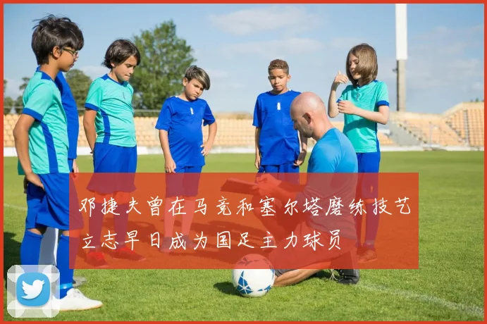 邓捷夫曾在马竞和塞尔塔磨练技艺立志早日成为国足主力球员