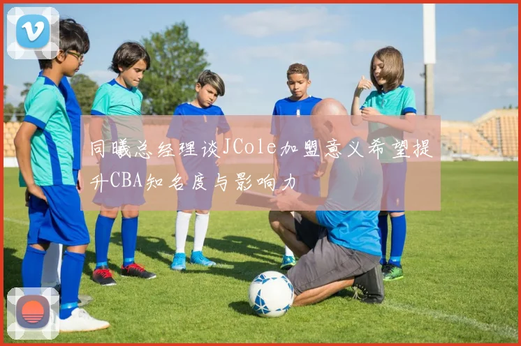 同曦总经理谈JCole加盟意义希望提升CBA知名度与影响力