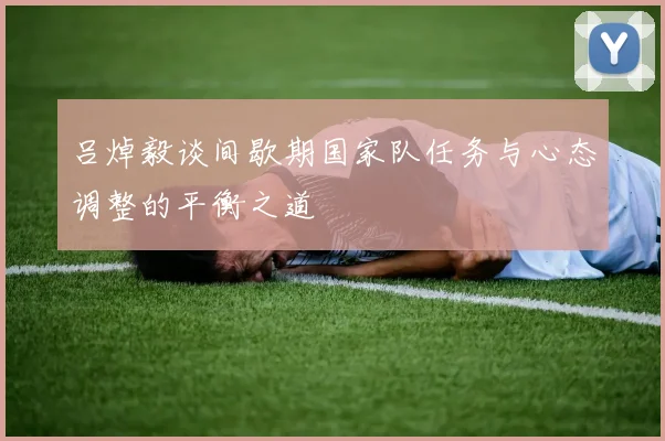 吕焯毅谈间歇期国家队任务与心态调整的平衡之道
