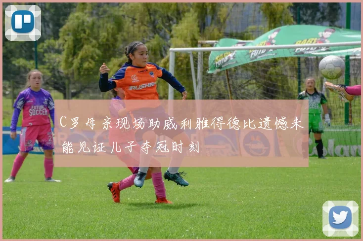 C罗母亲现场助威利雅得德比遗憾未能见证儿子夺冠时刻