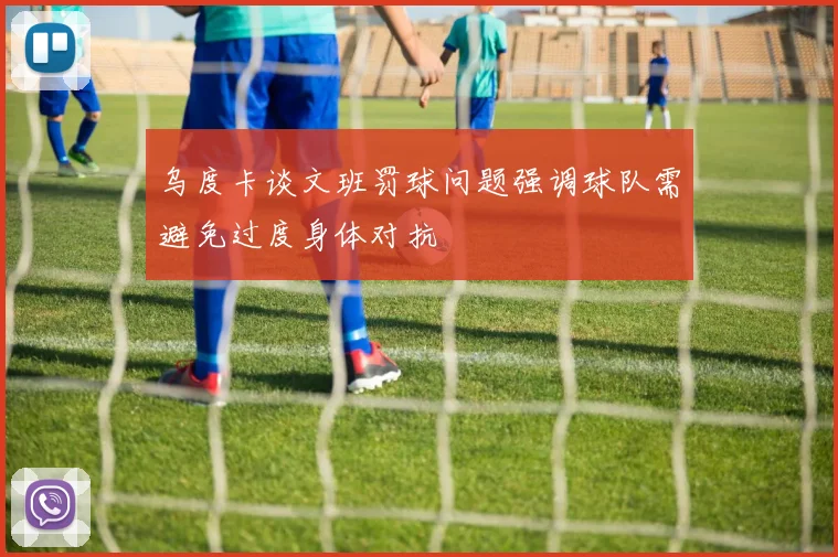 乌度卡谈文班罚球问题强调球队需避免过度身体对抗