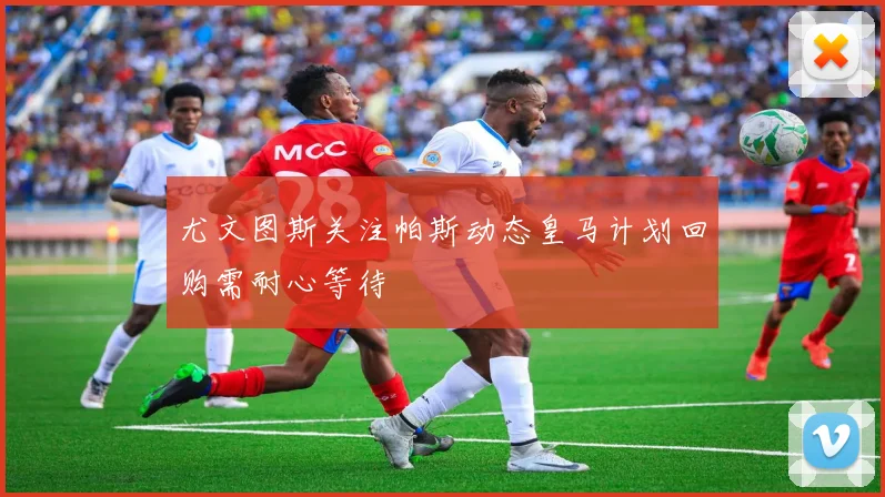 尤文图斯关注帕斯动态皇马计划回购需耐心等待