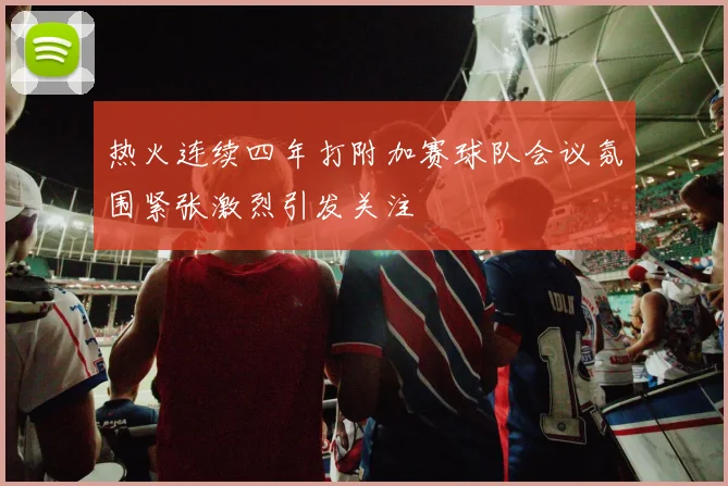 热火连续四年打附加赛球队会议氛围紧张激烈引发关注