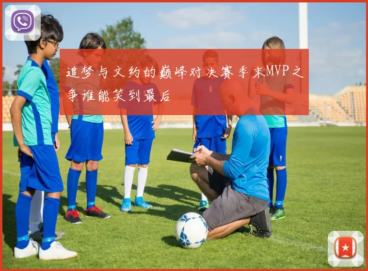 追梦与文约的巅峰对决赛季末MVP之争谁能笑到最后