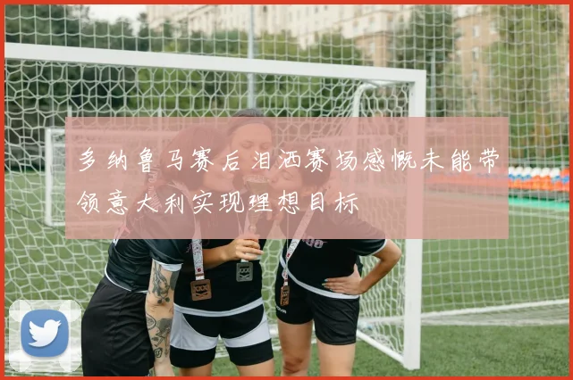 多纳鲁马赛后泪洒赛场感慨未能带领意大利实现理想目标