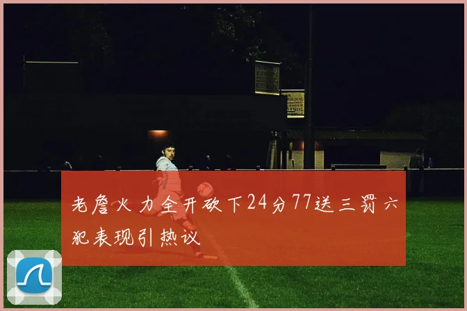 老詹火力全开砍下24分77送三罚六犯表现引热议