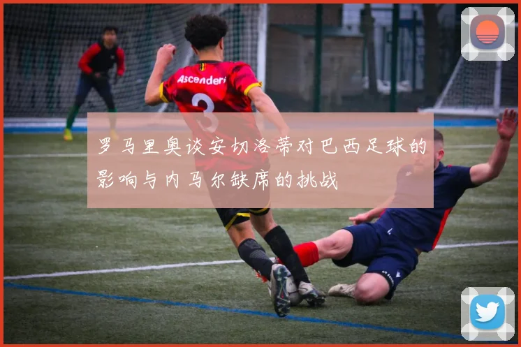 罗马里奥谈安切洛蒂对巴西足球的影响与内马尔缺席的挑战