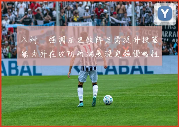 八村塁强调东里缺阵后需提升投篮能力并在攻防两端展现更强侵略性