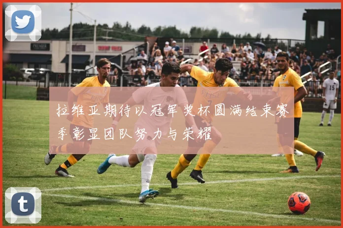 拉维亚期待以冠军奖杯圆满结束赛季彰显团队努力与荣耀