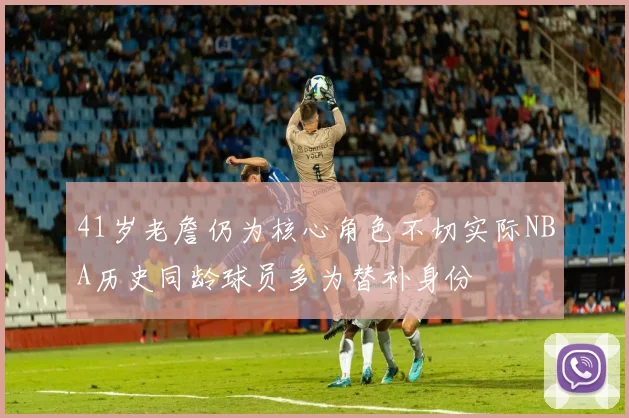41岁老詹仍为核心角色不切实际NBA历史同龄球员多为替补身份