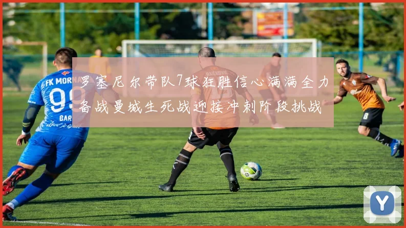 罗塞尼尔带队7球狂胜信心满满全力备战曼城生死战迎接冲刺阶段挑战