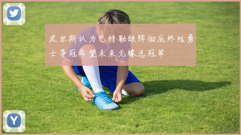 皮尔斯认为巴特勒缺阵彻底终结勇士争冠希望未来无缘总冠军