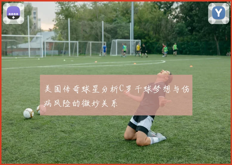 美国传奇球星分析C罗千球梦想与伤病风险的微妙关系