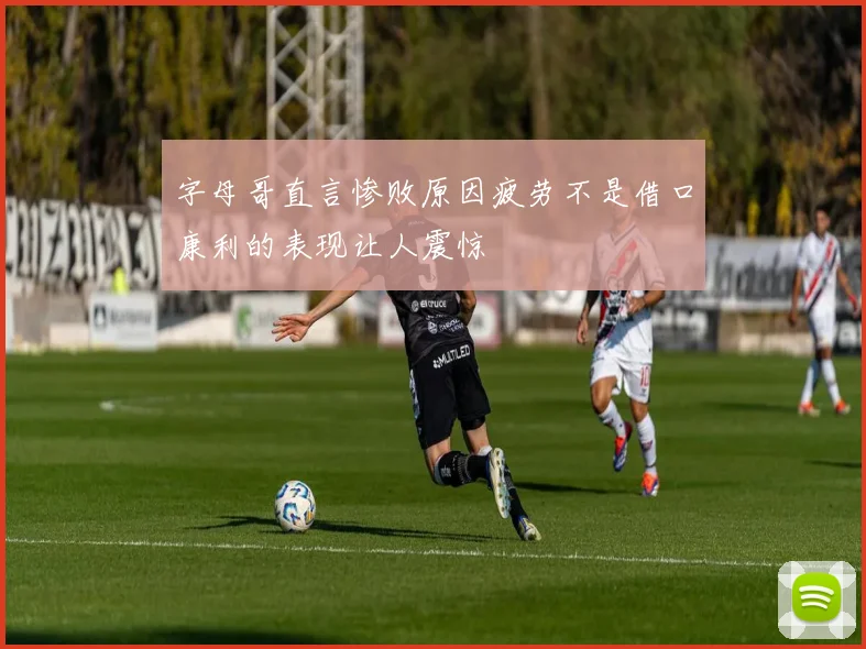 字母哥直言惨败原因疲劳不是借口康利的表现让人震惊