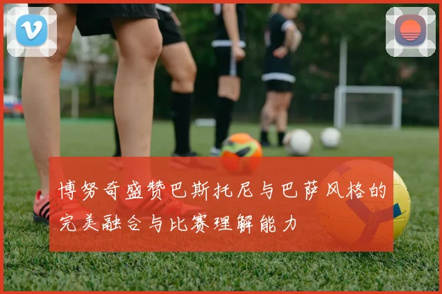 博努奇盛赞巴斯托尼与巴萨风格的完美融合与比赛理解能力