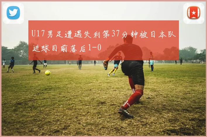 U17男足遭遇失利第37分钟被日本队进球目前落后1-0