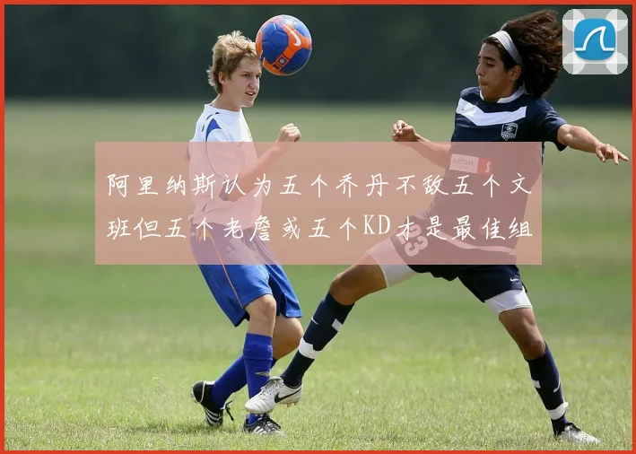 阿里纳斯认为五个乔丹不敌五个文班但五个老詹或五个KD才是最佳组合