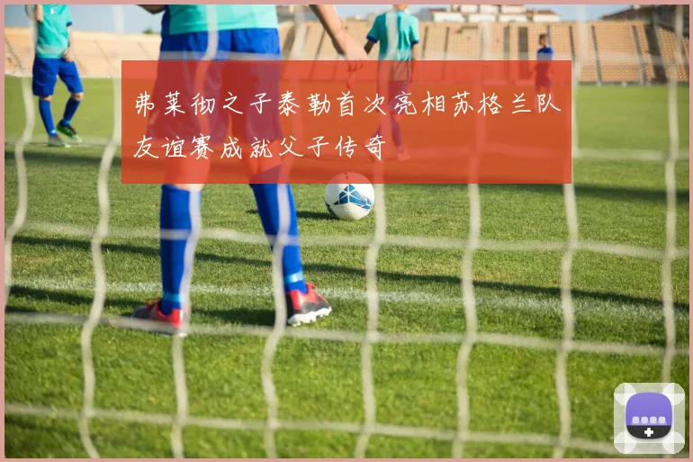 弗莱彻之子泰勒首次亮相苏格兰队友谊赛成就父子传奇
