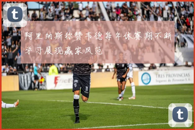 阿里纳斯称赞韦德每年休赛期不断学习展现赢家风范