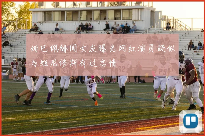 姆巴佩绯闻女友曝光网红演员疑似与维尼修斯有过恋情