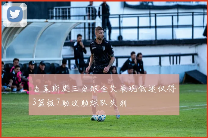 吉莱斯皮三分球全失表现低迷仅得3篮板7助攻助球队失利