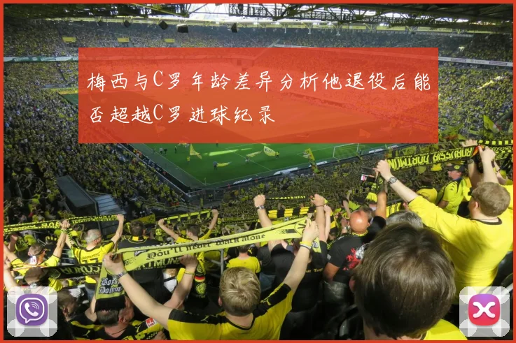 梅西与C罗年龄差异分析他退役后能否超越C罗进球纪录