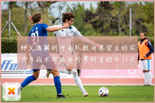 钟义浩解析河南队胜海港背后的实力与战术布局非外界所言的冷门之战