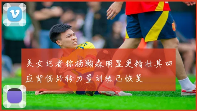 美女记者称杨瀚森明显更精壮其回应背伤好转力量训练已恢复