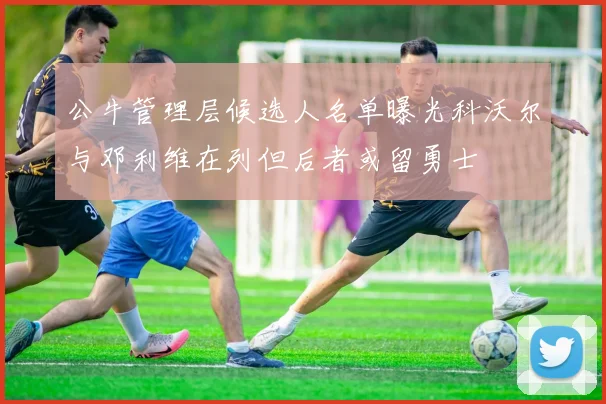 公牛管理层候选人名单曝光科沃尔与邓利维在列但后者或留勇士