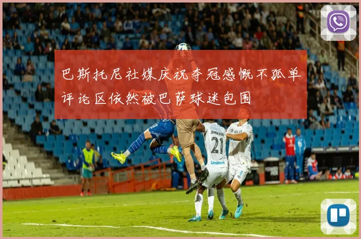 巴斯托尼社媒庆祝夺冠感慨不孤单评论区依然被巴萨球迷包围