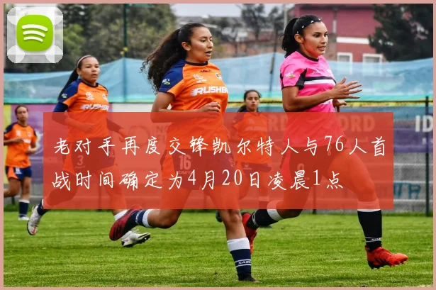 老对手再度交锋凯尔特人与76人首战时间确定为4月20日凌晨1点