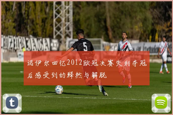 诺伊尔回忆2012欧冠决赛失利夺冠后感受到的释然与解脱