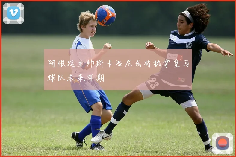 阿根廷主帅斯卡洛尼或将执掌皇马球队未来可期
