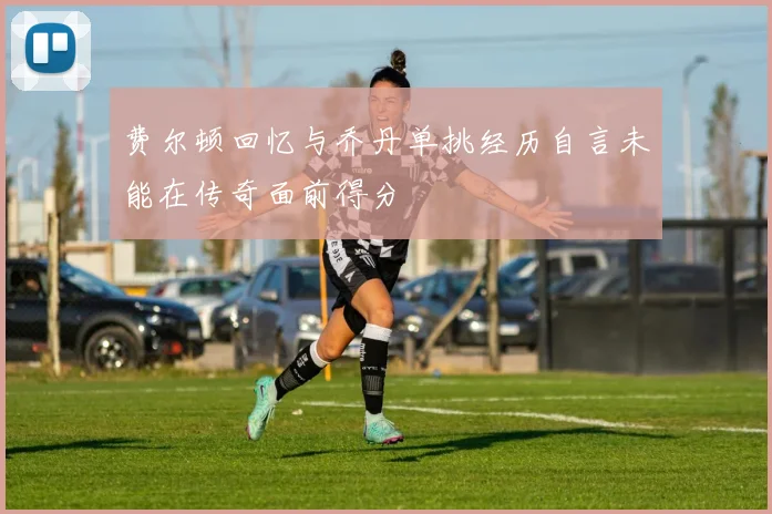 费尔顿回忆与乔丹单挑经历自言未能在传奇面前得分