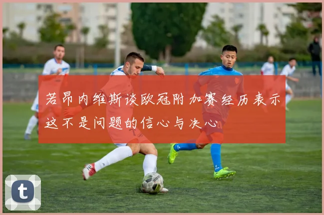 若昂内维斯谈欧冠附加赛经历表示这不是问题的信心与决心